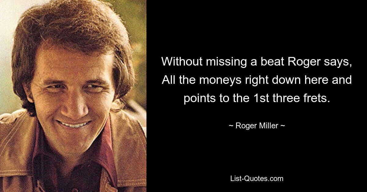 Without missing a beat Roger says, All the moneys right down here and points to the 1st three frets. — © Roger Miller