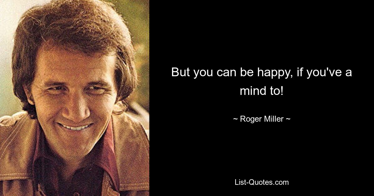 But you can be happy, if you've a mind to! — © Roger Miller