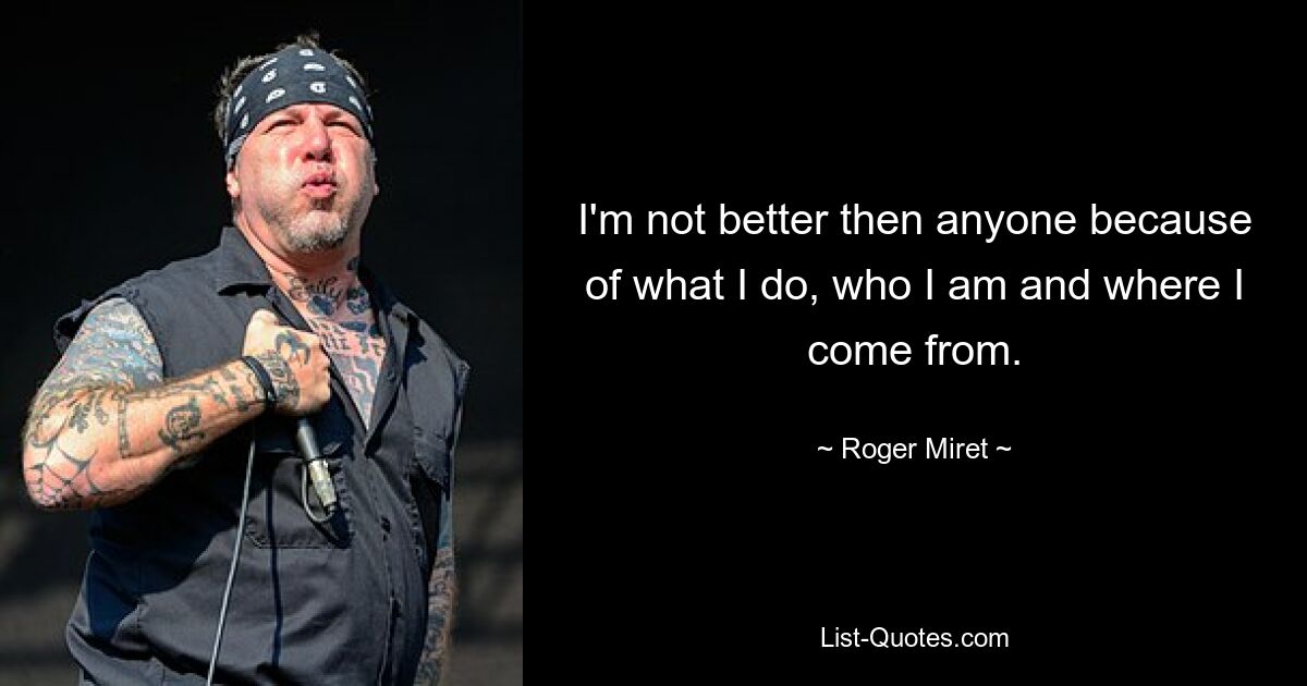 I'm not better then anyone because of what I do, who I am and where I come from. — © Roger Miret