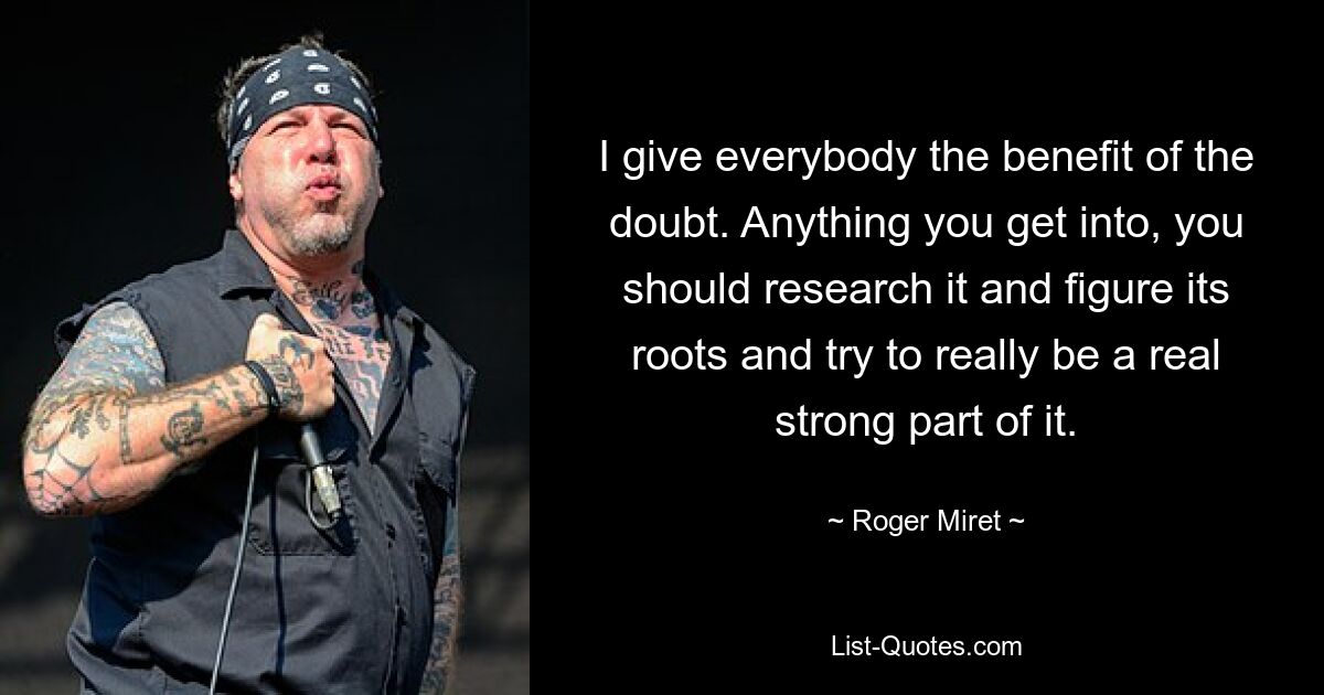 I give everybody the benefit of the doubt. Anything you get into, you should research it and figure its roots and try to really be a real strong part of it. — © Roger Miret