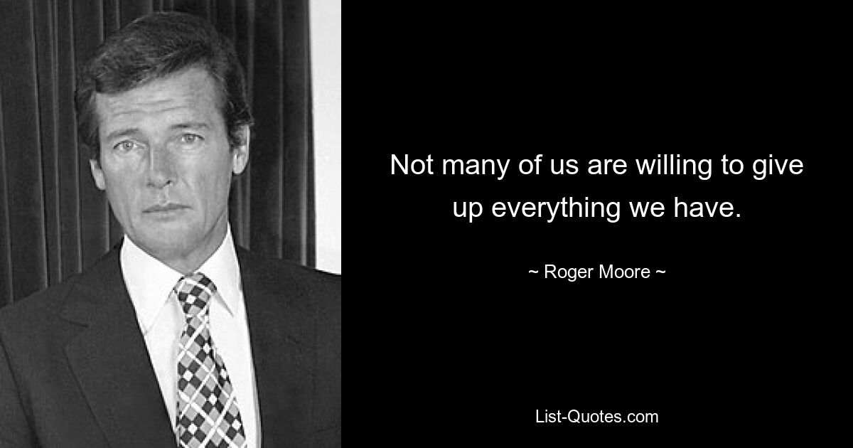 Not many of us are willing to give up everything we have. — © Roger Moore