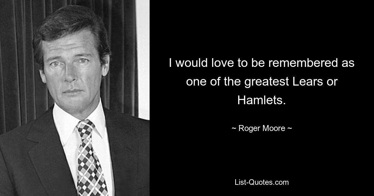 I would love to be remembered as one of the greatest Lears or Hamlets. — © Roger Moore