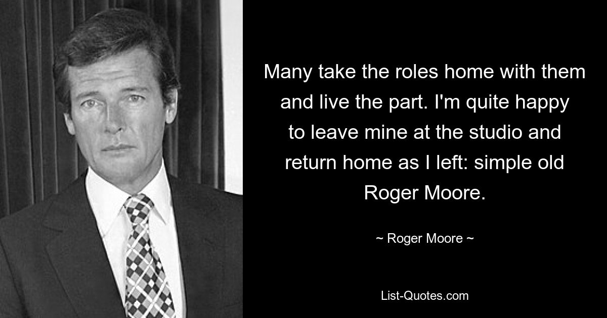 Many take the roles home with them and live the part. I'm quite happy to leave mine at the studio and return home as I left: simple old Roger Moore. — © Roger Moore