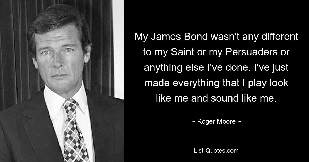 My James Bond wasn't any different to my Saint or my Persuaders or anything else I've done. I've just made everything that I play look like me and sound like me. — © Roger Moore