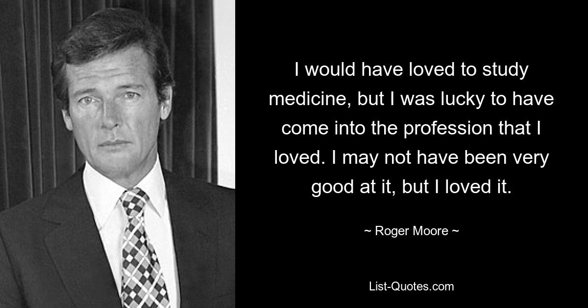 I would have loved to study medicine, but I was lucky to have come into the profession that I loved. I may not have been very good at it, but I loved it. — © Roger Moore