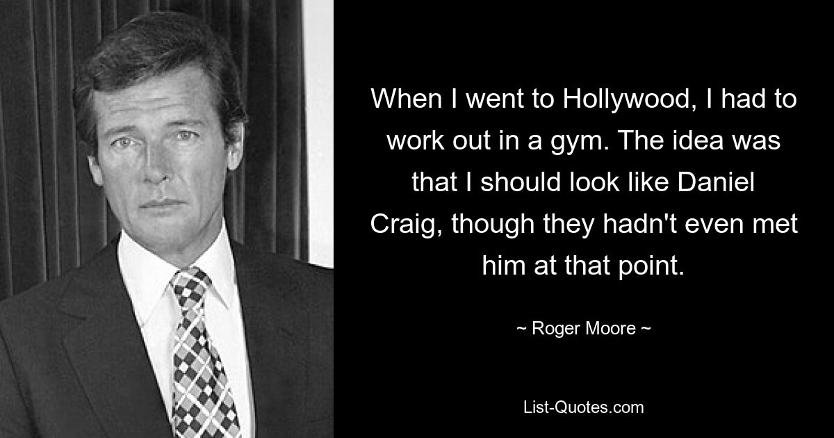 When I went to Hollywood, I had to work out in a gym. The idea was that I should look like Daniel Craig, though they hadn't even met him at that point. — © Roger Moore