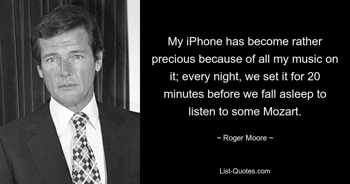 My iPhone has become rather precious because of all my music on it; every night, we set it for 20 minutes before we fall asleep to listen to some Mozart. — © Roger Moore