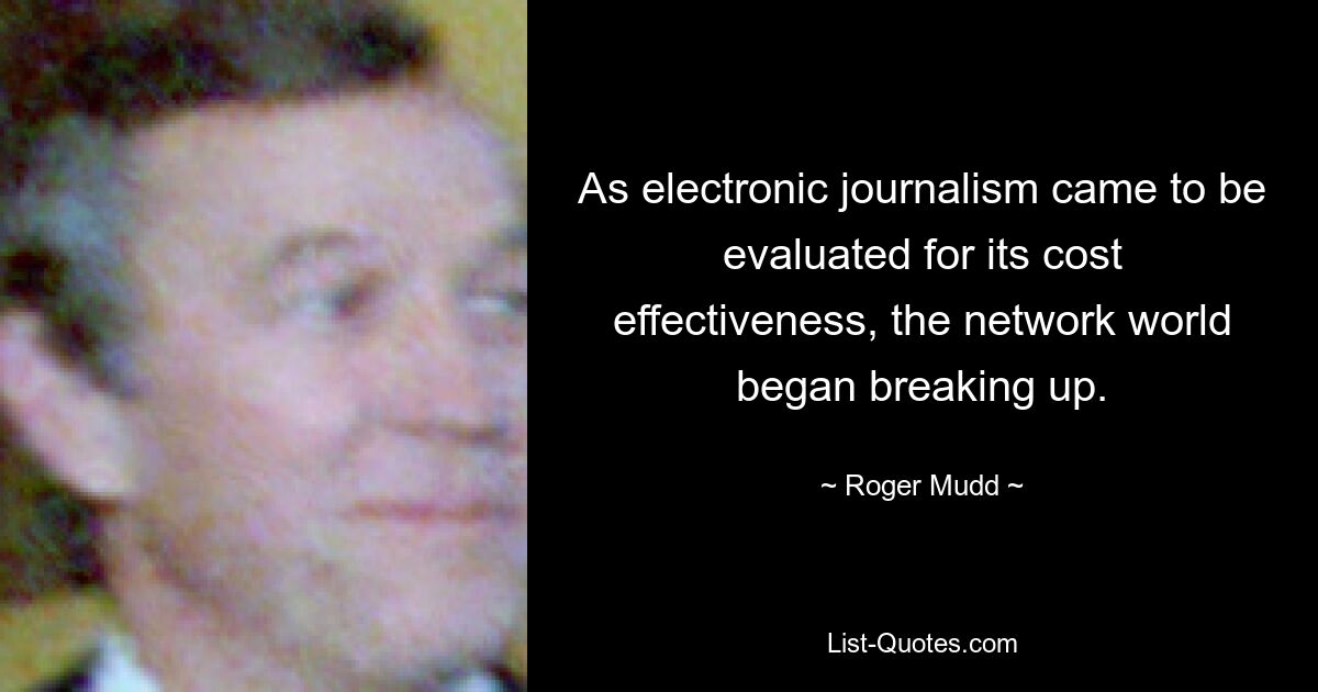 As electronic journalism came to be evaluated for its cost effectiveness, the network world began breaking up. — © Roger Mudd