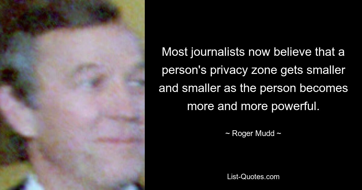 Most journalists now believe that a person's privacy zone gets smaller and smaller as the person becomes more and more powerful. — © Roger Mudd