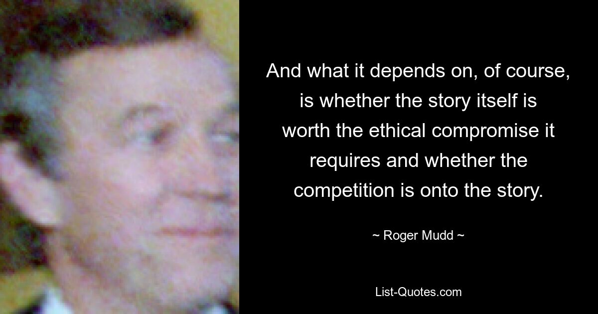 And what it depends on, of course, is whether the story itself is worth the ethical compromise it requires and whether the competition is onto the story. — © Roger Mudd