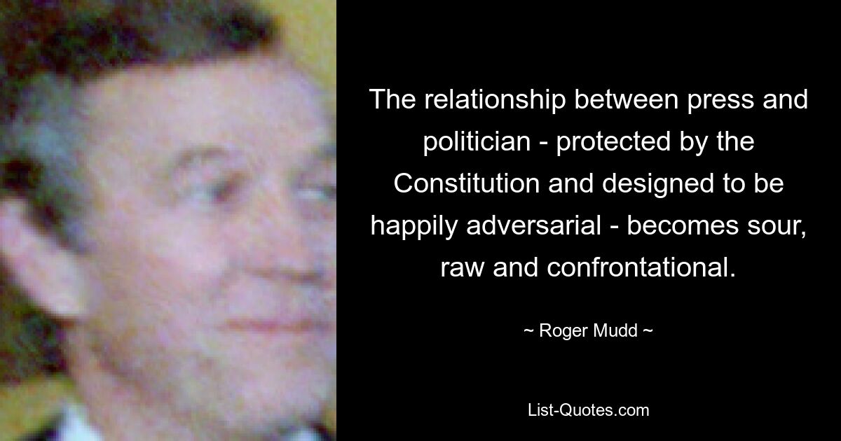 The relationship between press and politician - protected by the Constitution and designed to be happily adversarial - becomes sour, raw and confrontational. — © Roger Mudd