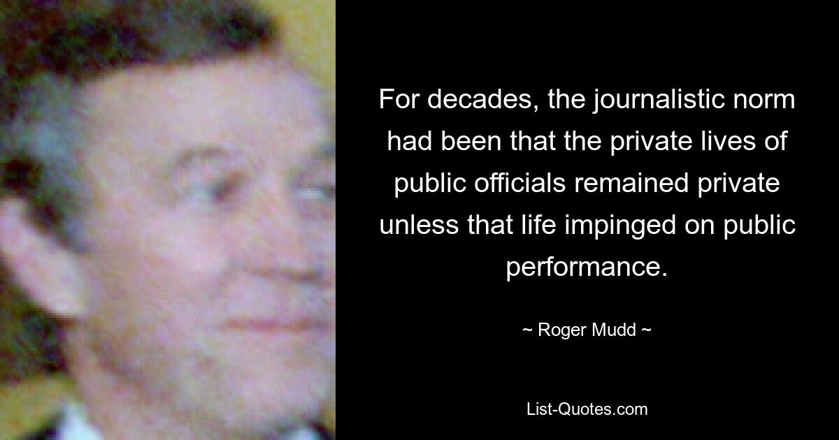 For decades, the journalistic norm had been that the private lives of public officials remained private unless that life impinged on public performance. — © Roger Mudd