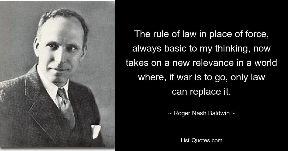 The rule of law in place of force, always basic to my thinking, now takes on a new relevance in a world where, if war is to go, only law can replace it. — © Roger Nash Baldwin