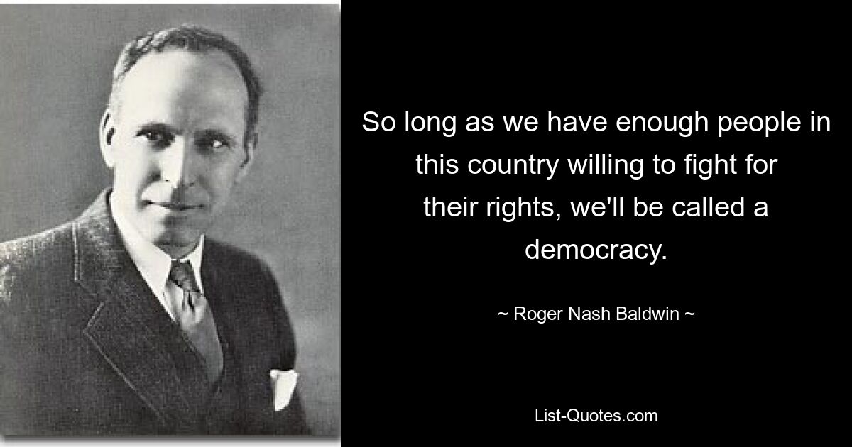 So long as we have enough people in this country willing to fight for their rights, we'll be called a democracy. — © Roger Nash Baldwin