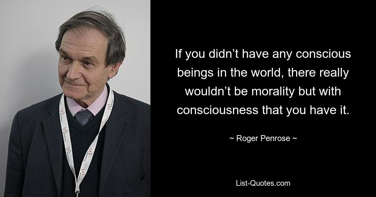 If you didn’t have any conscious beings in the world, there really wouldn’t be morality but with consciousness that you have it. — © Roger Penrose