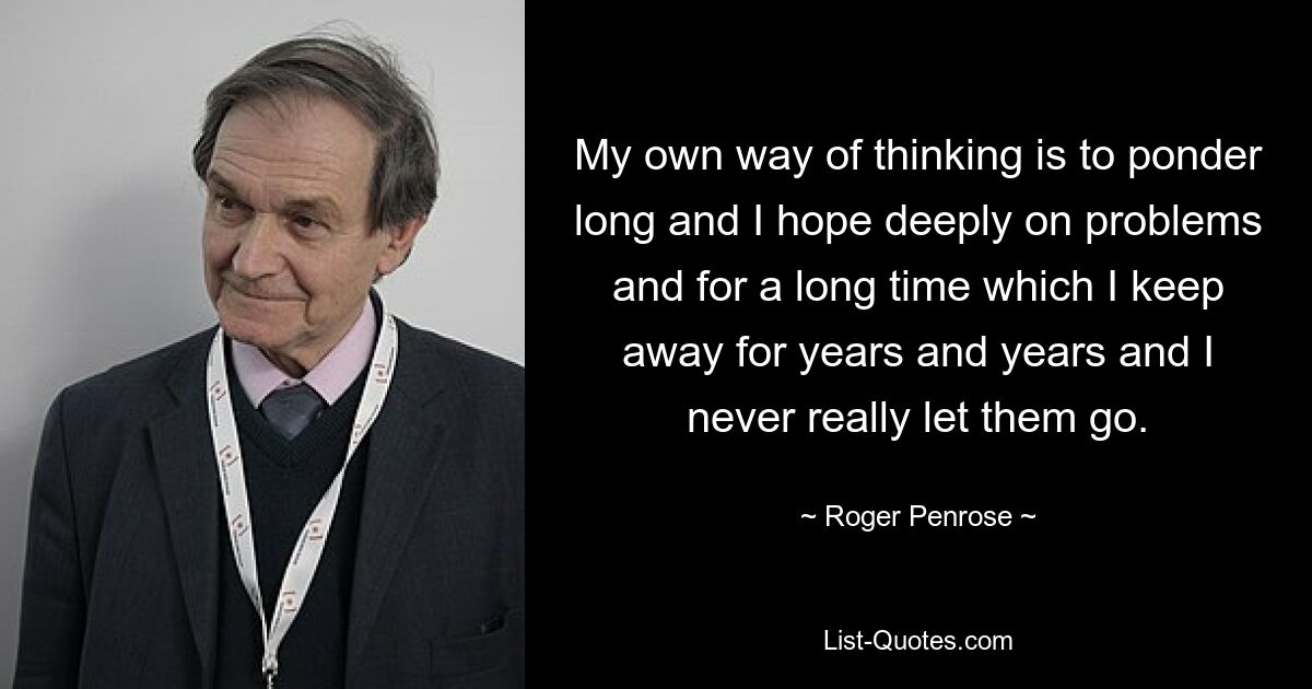 My own way of thinking is to ponder long and I hope deeply on problems and for a long time which I keep away for years and years and I never really let them go. — © Roger Penrose