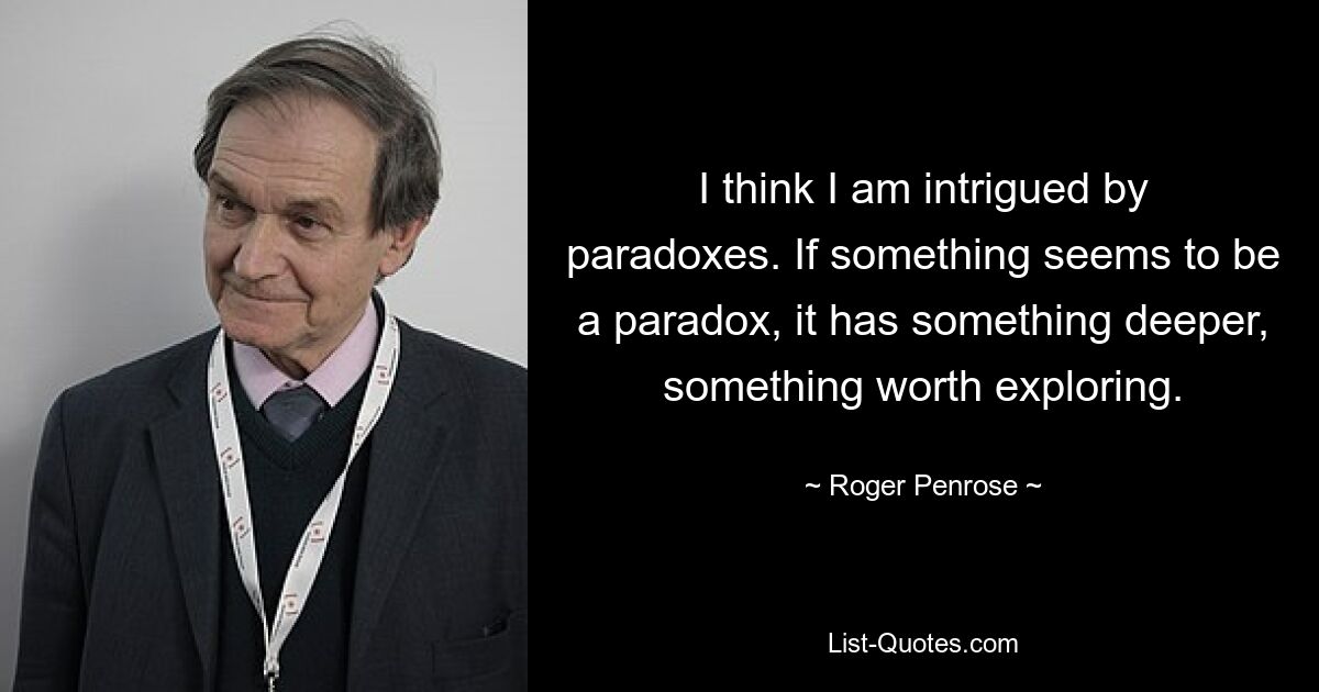 I think I am intrigued by paradoxes. If something seems to be a paradox, it has something deeper, something worth exploring. — © Roger Penrose