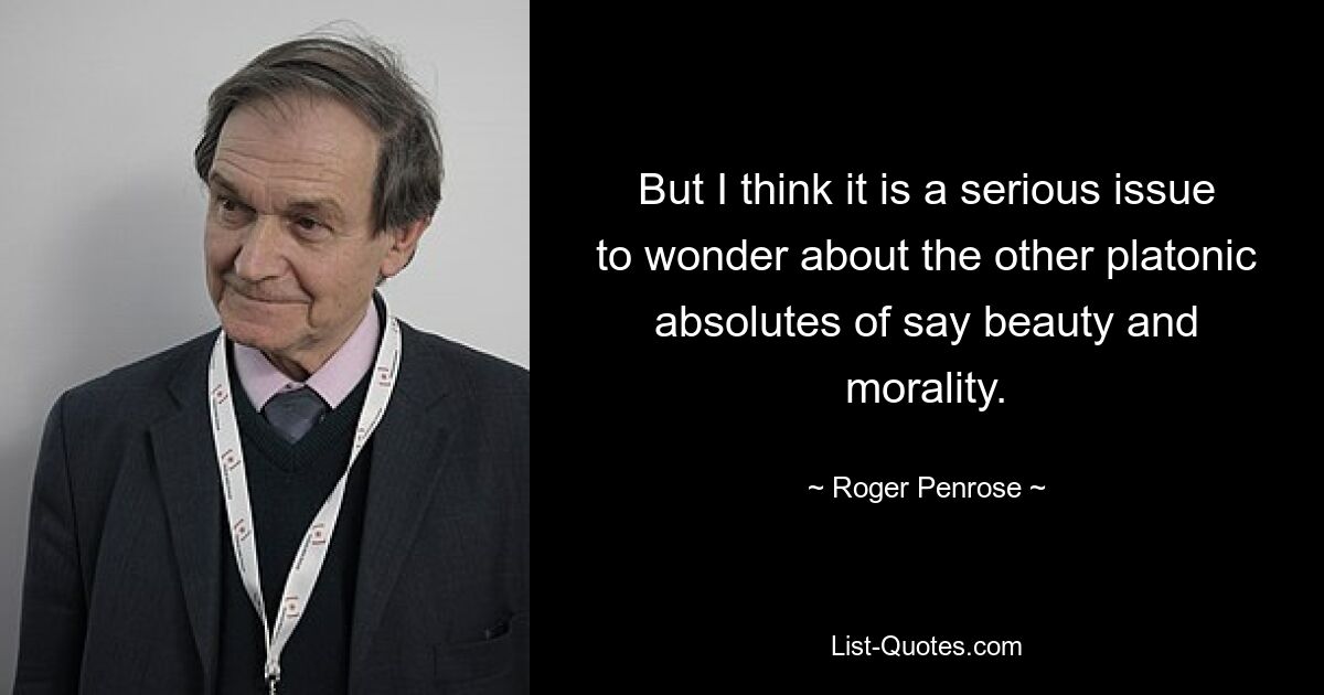 But I think it is a serious issue to wonder about the other platonic absolutes of say beauty and morality. — © Roger Penrose