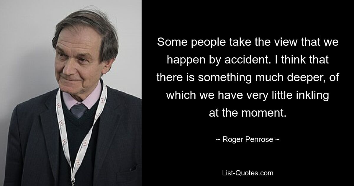 Some people take the view that we happen by accident. I think that there is something much deeper, of which we have very little inkling at the moment. — © Roger Penrose