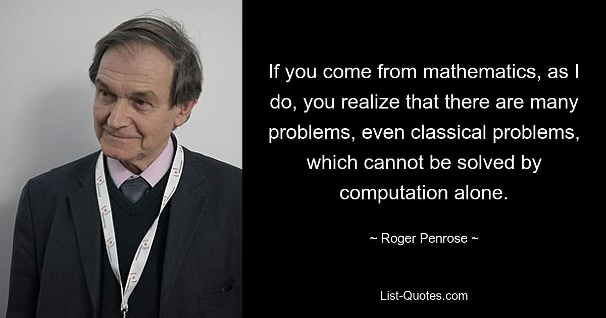 If you come from mathematics, as I do, you realize that there are many problems, even classical problems, which cannot be solved by computation alone. — © Roger Penrose