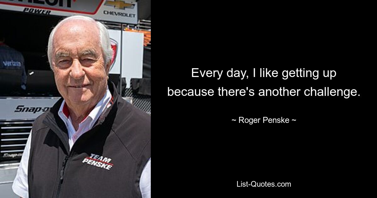 Every day, I like getting up because there's another challenge. — © Roger Penske