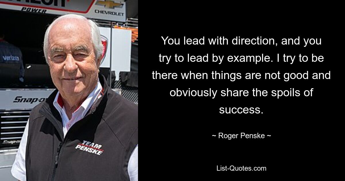 You lead with direction, and you try to lead by example. I try to be there when things are not good and obviously share the spoils of success. — © Roger Penske