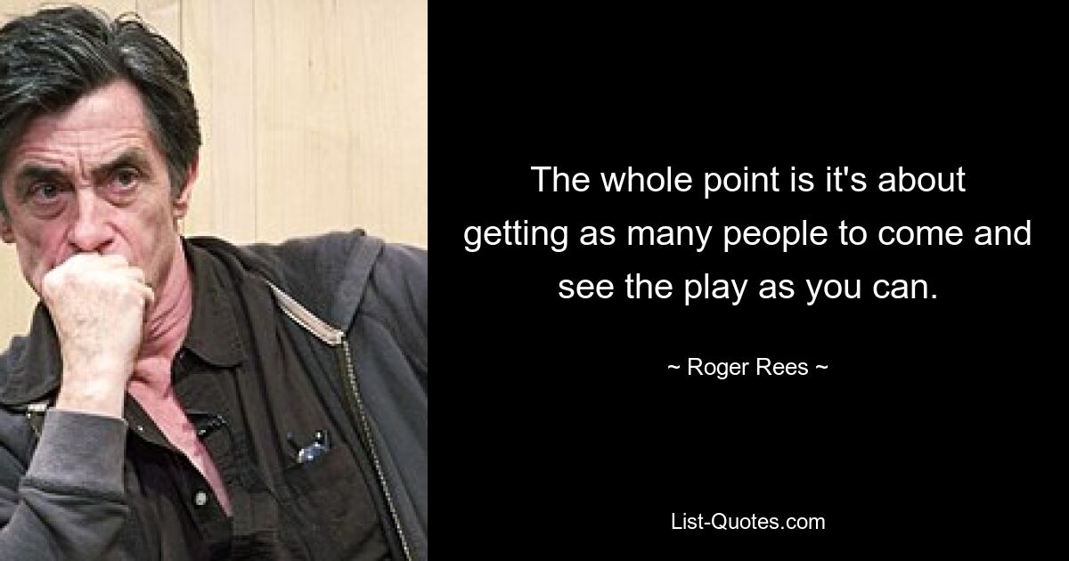 The whole point is it's about getting as many people to come and see the play as you can. — © Roger Rees