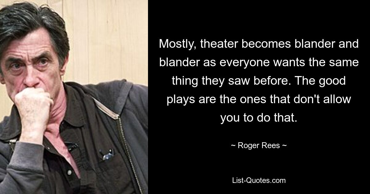 Mostly, theater becomes blander and blander as everyone wants the same thing they saw before. The good plays are the ones that don't allow you to do that. — © Roger Rees