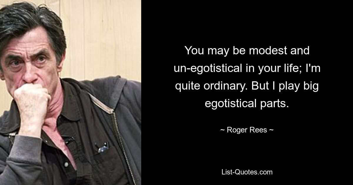 You may be modest and un-egotistical in your life; I'm quite ordinary. But I play big egotistical parts. — © Roger Rees