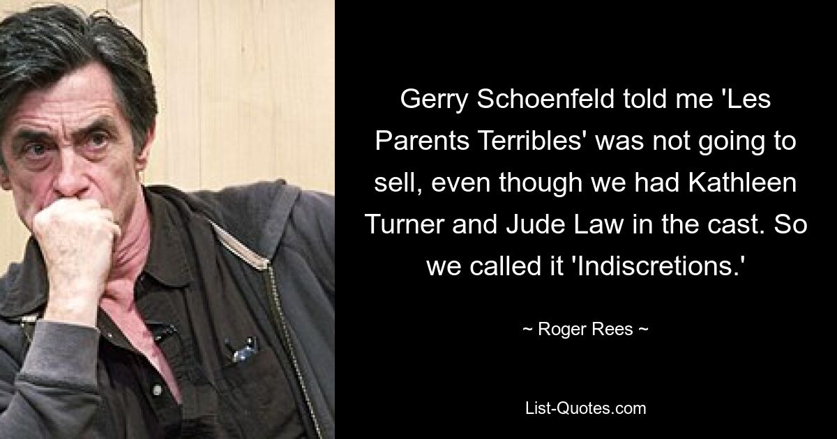 Gerry Schoenfeld told me 'Les Parents Terribles' was not going to sell, even though we had Kathleen Turner and Jude Law in the cast. So we called it 'Indiscretions.' — © Roger Rees