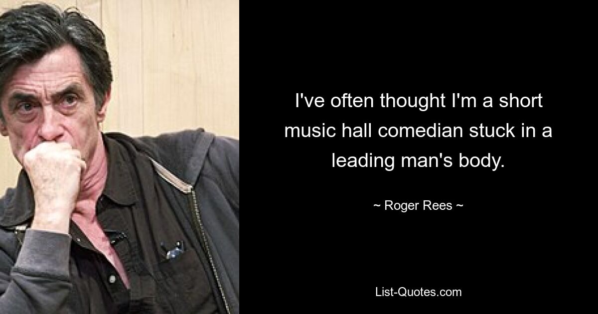 I've often thought I'm a short music hall comedian stuck in a leading man's body. — © Roger Rees