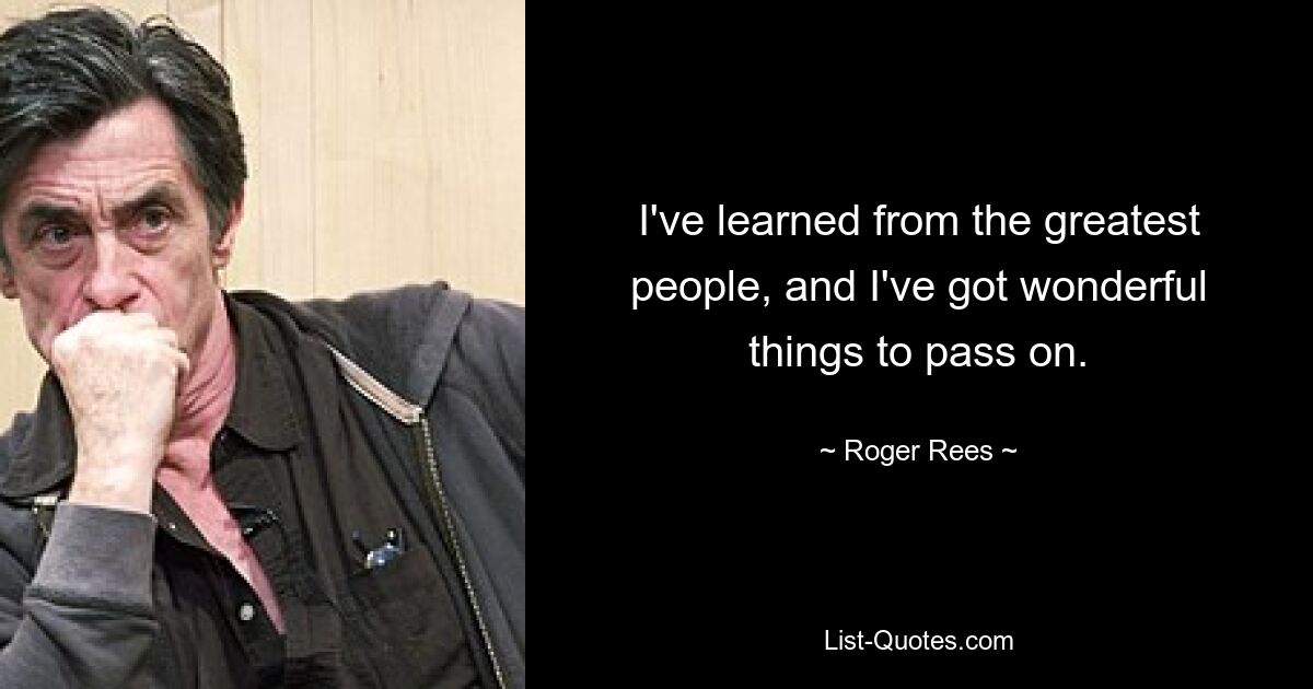 I've learned from the greatest people, and I've got wonderful things to pass on. — © Roger Rees