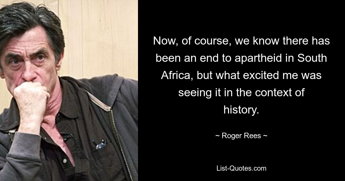 Now, of course, we know there has been an end to apartheid in South Africa, but what excited me was seeing it in the context of history. — © Roger Rees