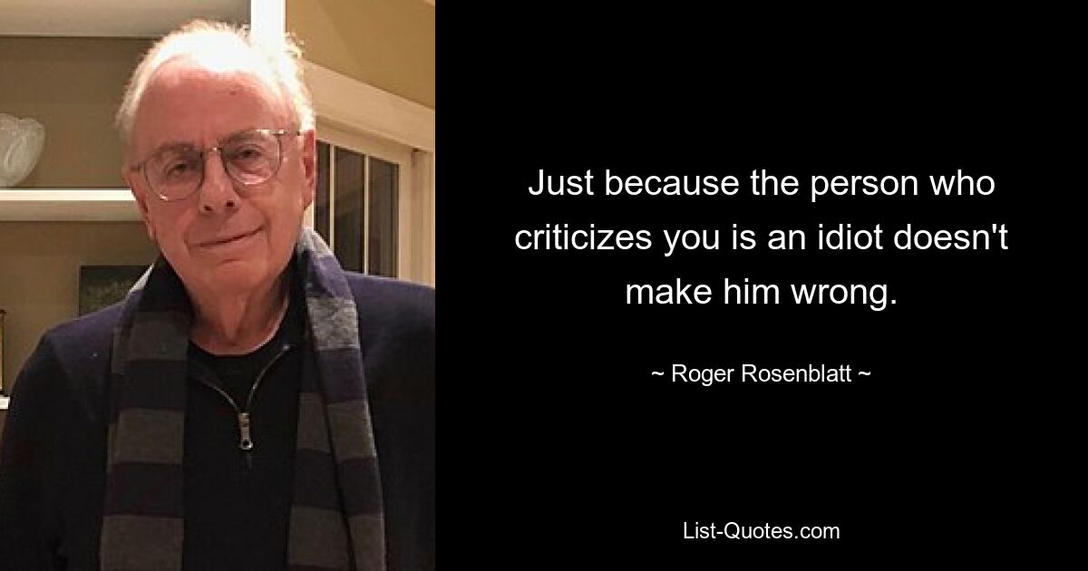 Just because the person who criticizes you is an idiot doesn't make him wrong. — © Roger Rosenblatt