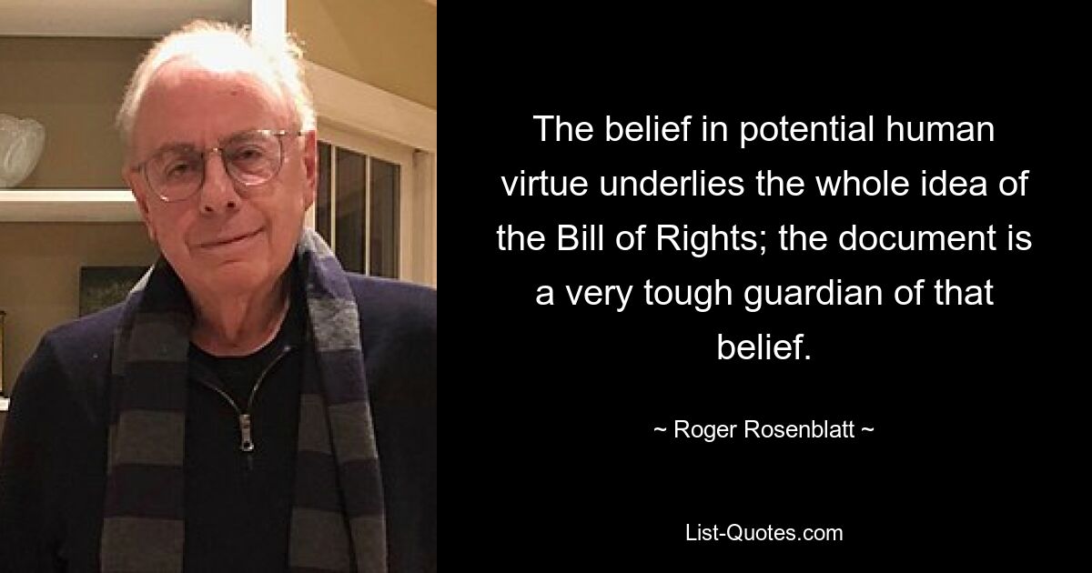 The belief in potential human virtue underlies the whole idea of the Bill of Rights; the document is a very tough guardian of that belief. — © Roger Rosenblatt