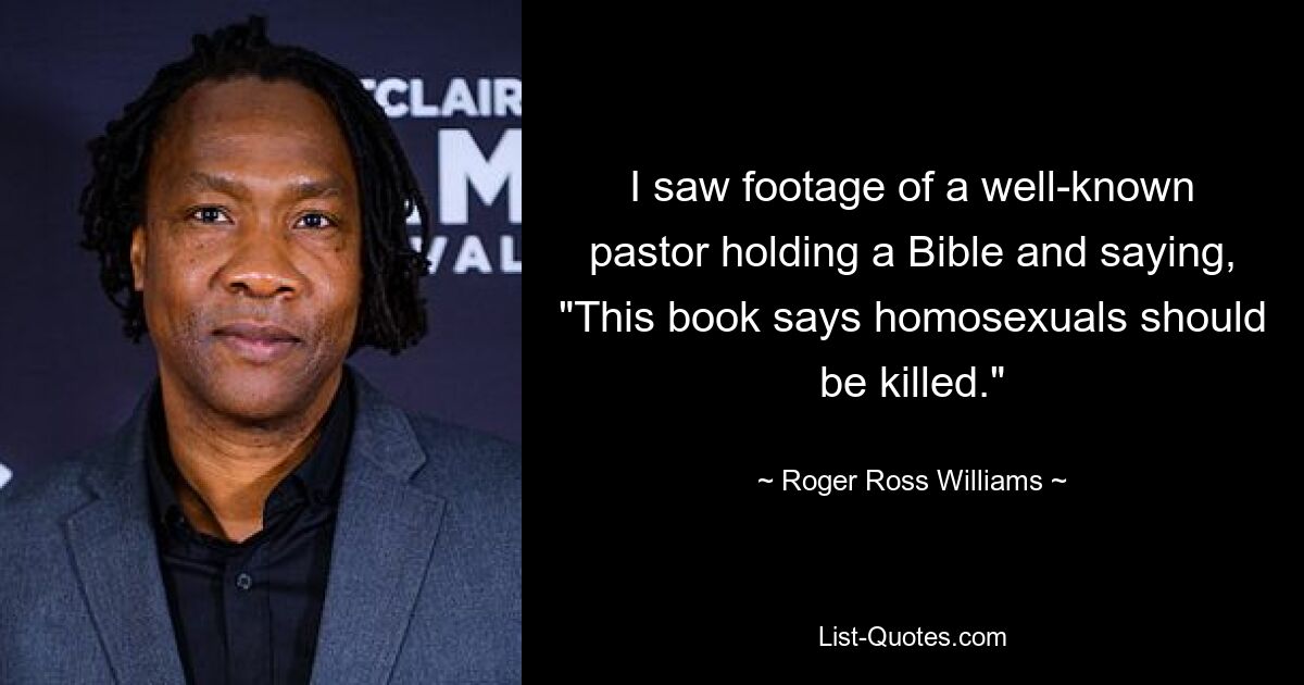 I saw footage of a well-known pastor holding a Bible and saying, "This book says homosexuals should be killed." — © Roger Ross Williams