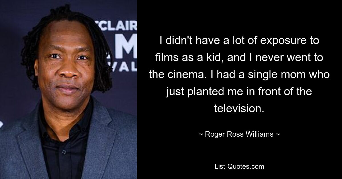 I didn't have a lot of exposure to films as a kid, and I never went to the cinema. I had a single mom who just planted me in front of the television. — © Roger Ross Williams