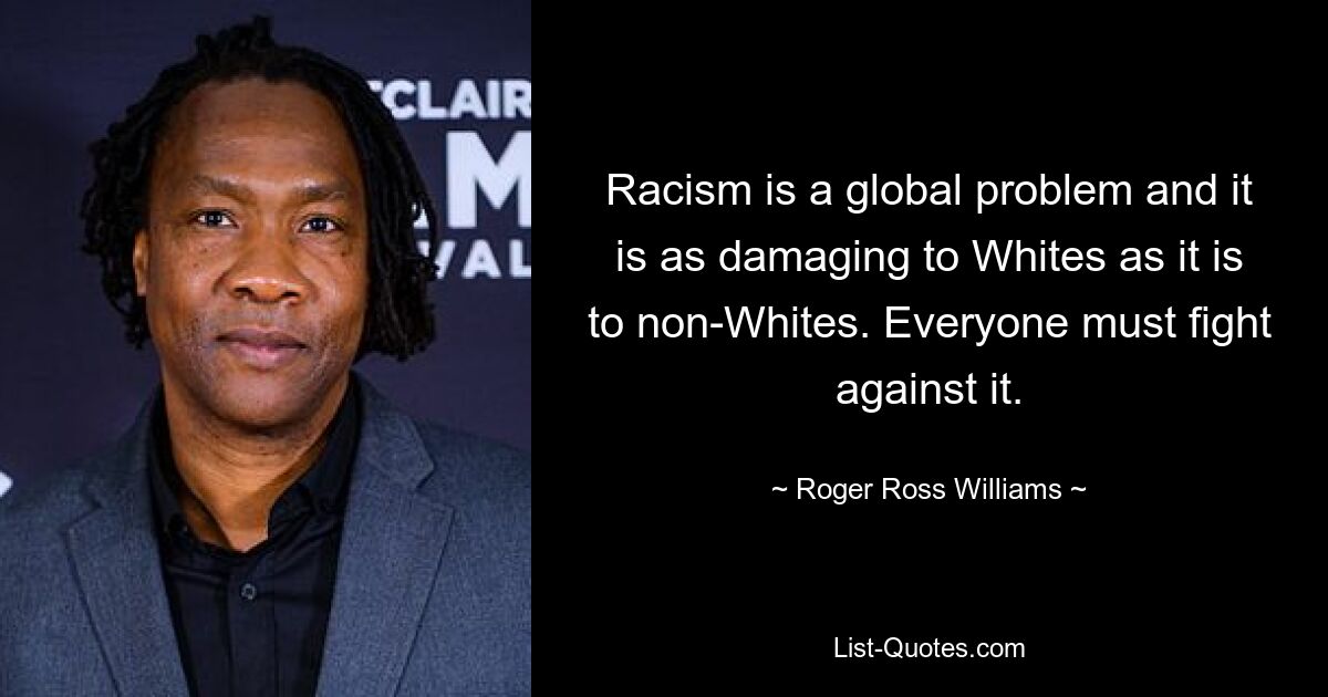 Racism is a global problem and it is as damaging to Whites as it is to non-Whites. Everyone must fight against it. — © Roger Ross Williams