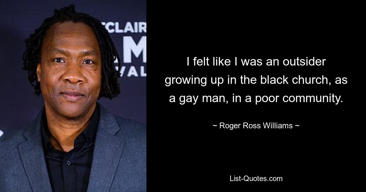 I felt like I was an outsider growing up in the black church, as a gay man, in a poor community. — © Roger Ross Williams