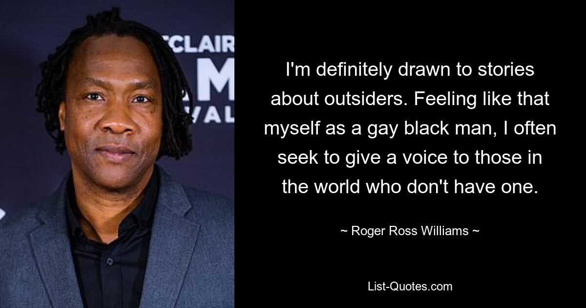 I'm definitely drawn to stories about outsiders. Feeling like that myself as a gay black man, I often seek to give a voice to those in the world who don't have one. — © Roger Ross Williams