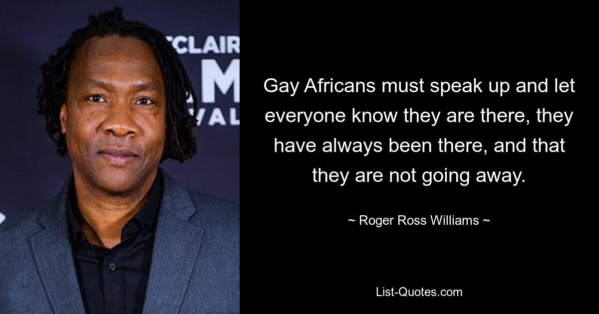 Gay Africans must speak up and let everyone know they are there, they have always been there, and that they are not going away. — © Roger Ross Williams