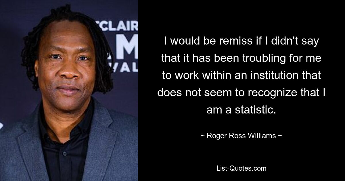 I would be remiss if I didn't say that it has been troubling for me to work within an institution that does not seem to recognize that I am a statistic. — © Roger Ross Williams