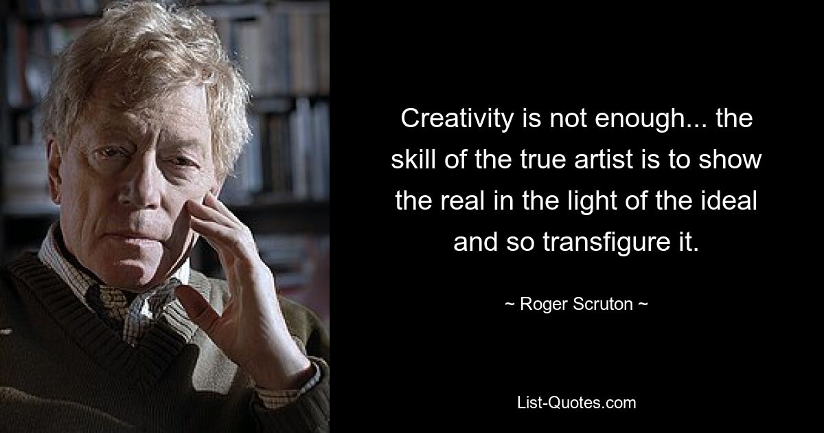 Creativity is not enough... the skill of the true artist is to show the real in the light of the ideal and so transfigure it. — © Roger Scruton