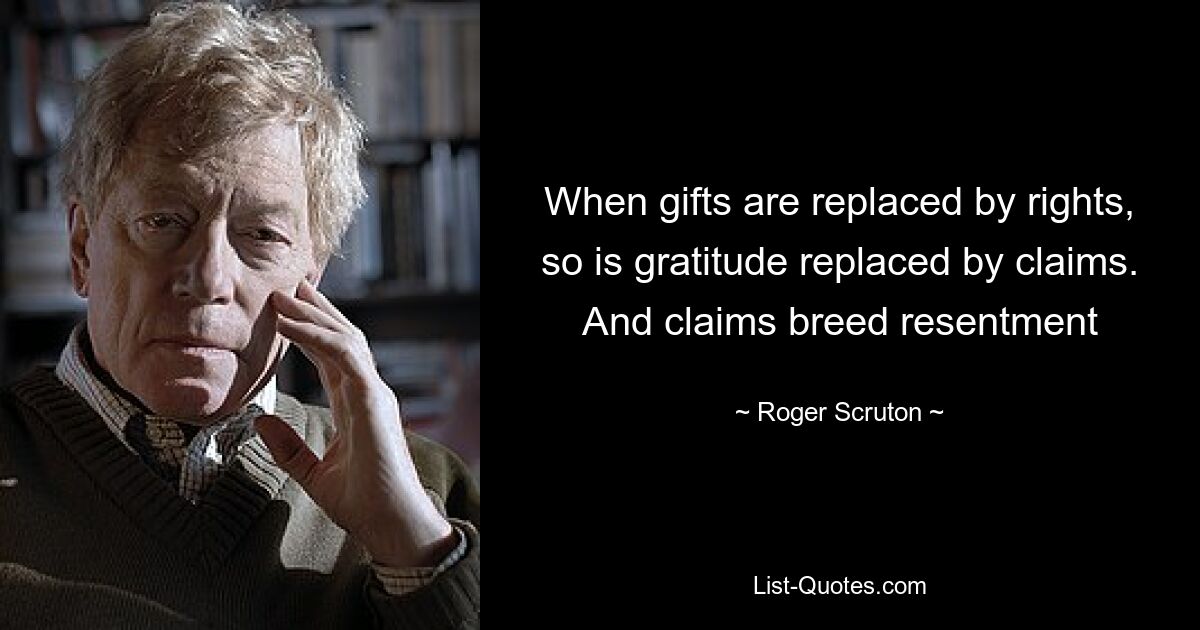 When gifts are replaced by rights, so is gratitude replaced by claims. And claims breed resentment — © Roger Scruton