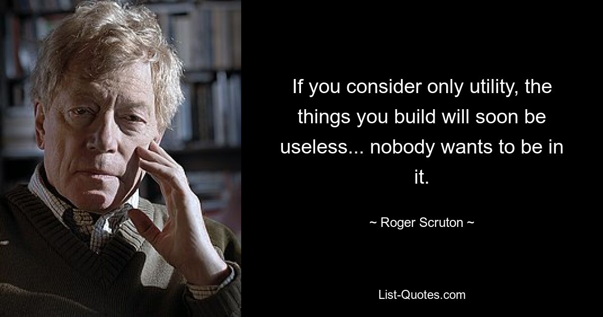 If you consider only utility, the things you build will soon be useless... nobody wants to be in it. — © Roger Scruton