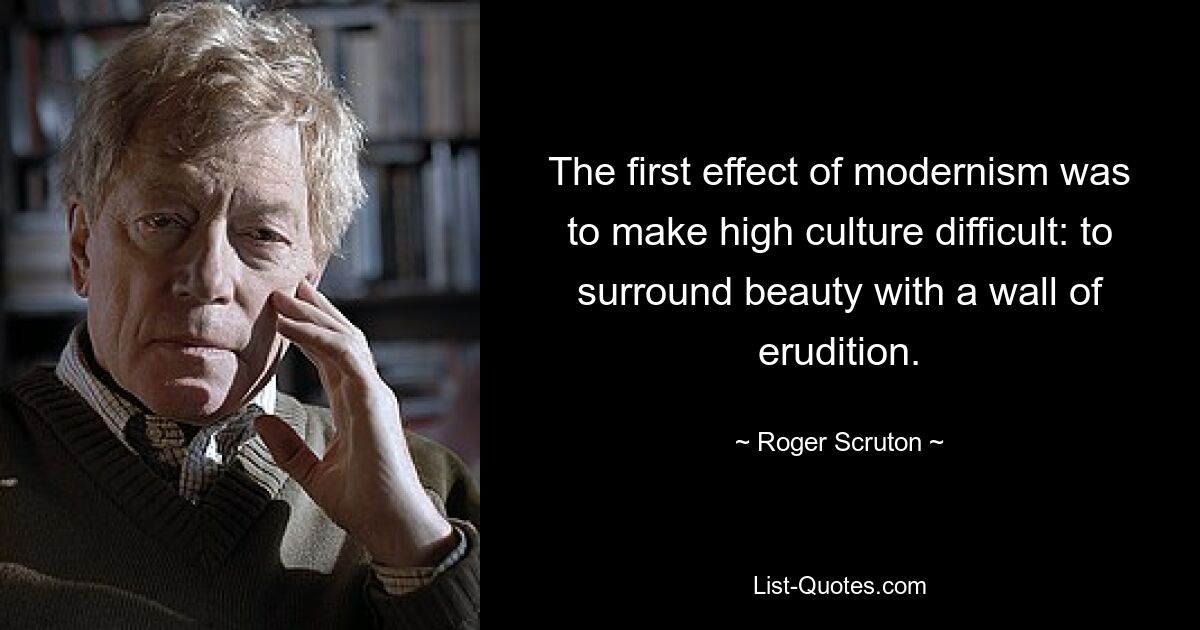 The first effect of modernism was to make high culture difficult: to surround beauty with a wall of erudition. — © Roger Scruton