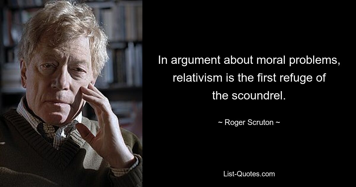 In argument about moral problems, relativism is the first refuge of the scoundrel. — © Roger Scruton