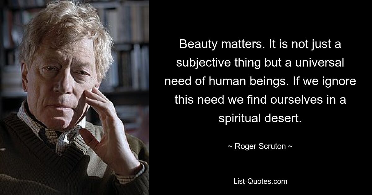 Beauty matters. It is not just a subjective thing but a universal need of human beings. If we ignore this need we find ourselves in a spiritual desert. — © Roger Scruton