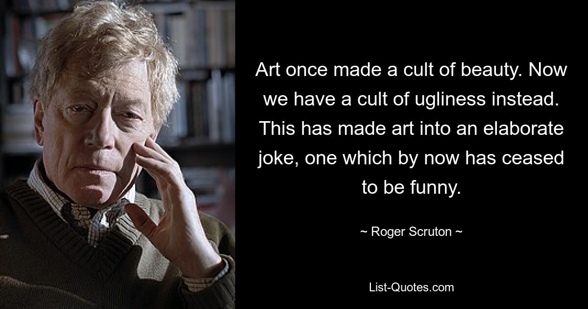 Art once made a cult of beauty. Now we have a cult of ugliness instead. This has made art into an elaborate joke, one which by now has ceased to be funny. — © Roger Scruton