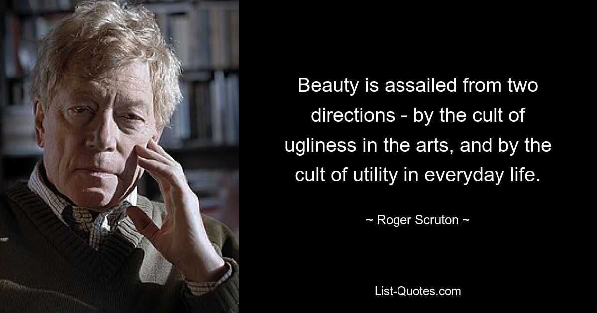 Beauty is assailed from two directions - by the cult of ugliness in the arts, and by the cult of utility in everyday life. — © Roger Scruton